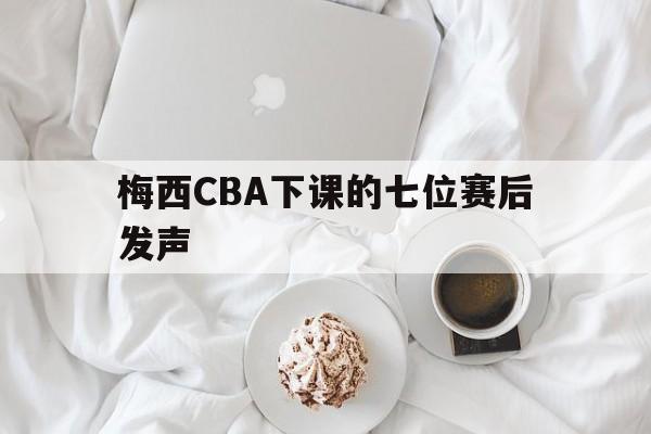 梅西CBA下课的七位赛后发声(梅西很慌)